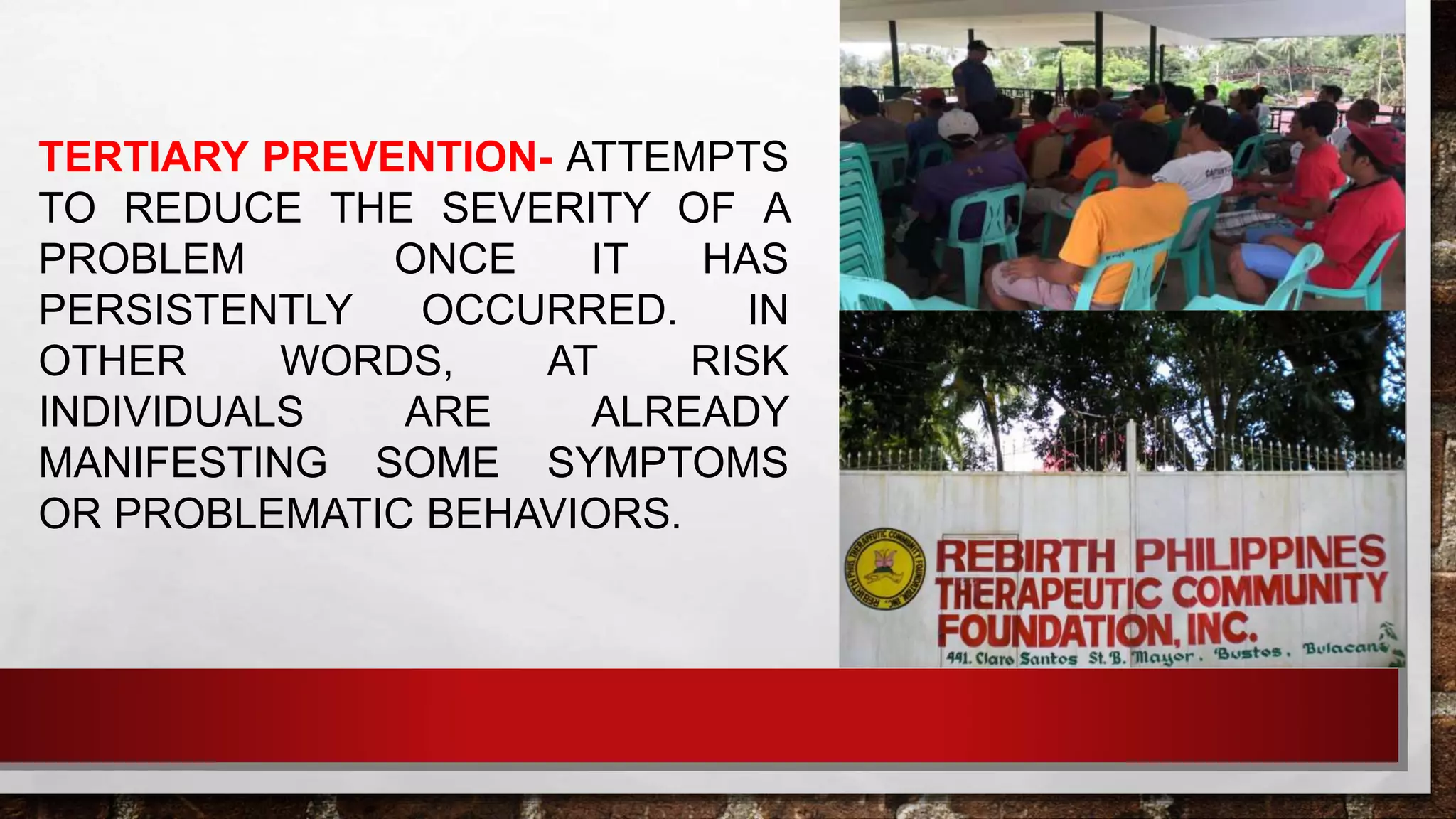 TERTIARY PREVENTION- ATTEMPTS
TO REDUCE THE SEVERITY OF A
PROBLEM ONCE IT HAS
PERSISTENTLY OCCURRED. IN
OTHER WORDS, AT RISK
INDIVIDUALS ARE ALREADY
MANIFESTING SOME SYMPTOMS
OR PROBLEMATIC BEHAVIORS.
 