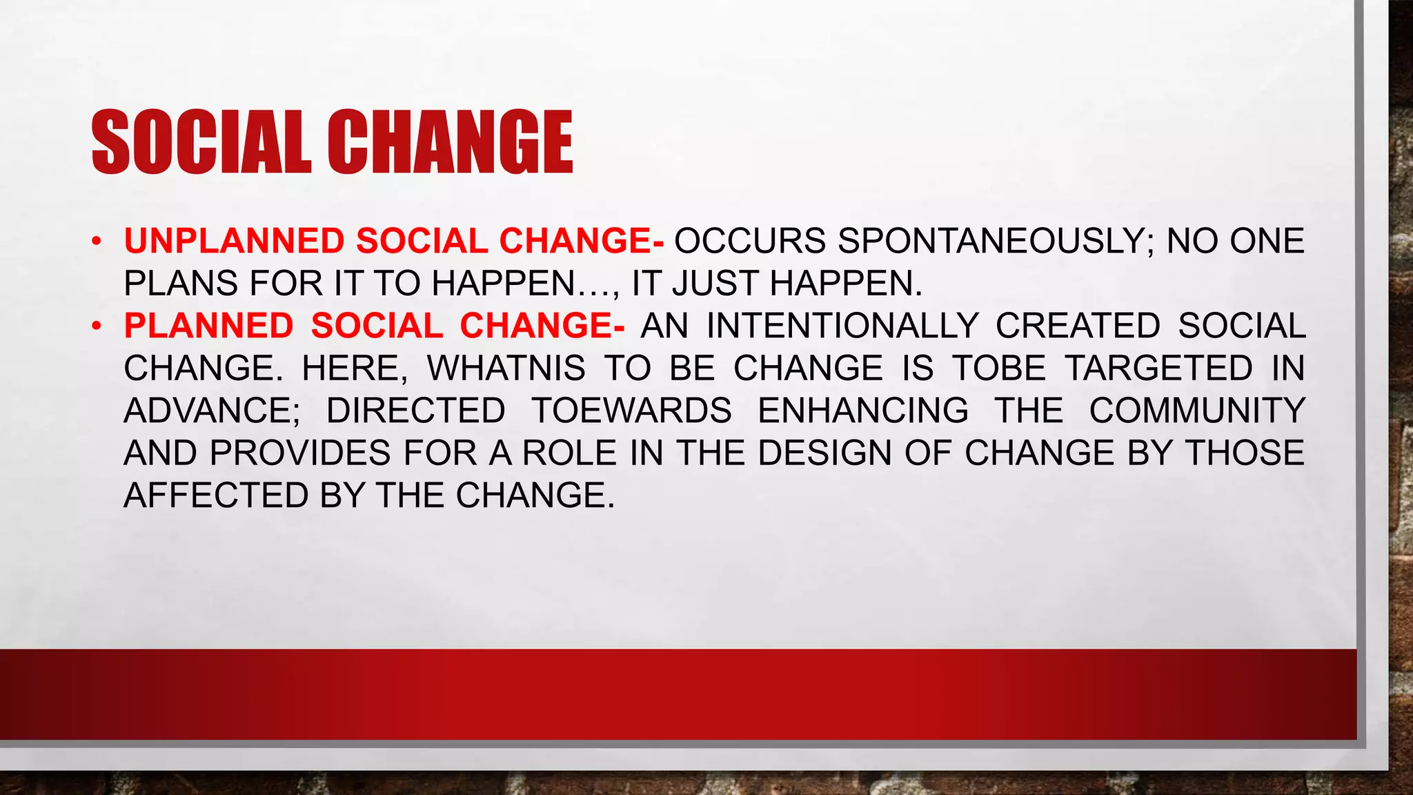 SOCIAL CHANGE
• UNPLANNED SOCIAL CHANGE- OCCURS SPONTANEOUSLY; NO ONE
PLANS FOR IT TO HAPPEN…, IT JUST HAPPEN.
• PLANNED SOCIAL CHANGE- AN INTENTIONALLY CREATED SOCIAL
CHANGE. HERE, WHATNIS TO BE CHANGE IS TOBE TARGETED IN
ADVANCE; DIRECTED TOEWARDS ENHANCING THE COMMUNITY
AND PROVIDES FOR A ROLE IN THE DESIGN OF CHANGE BY THOSE
AFFECTED BY THE CHANGE.
 
