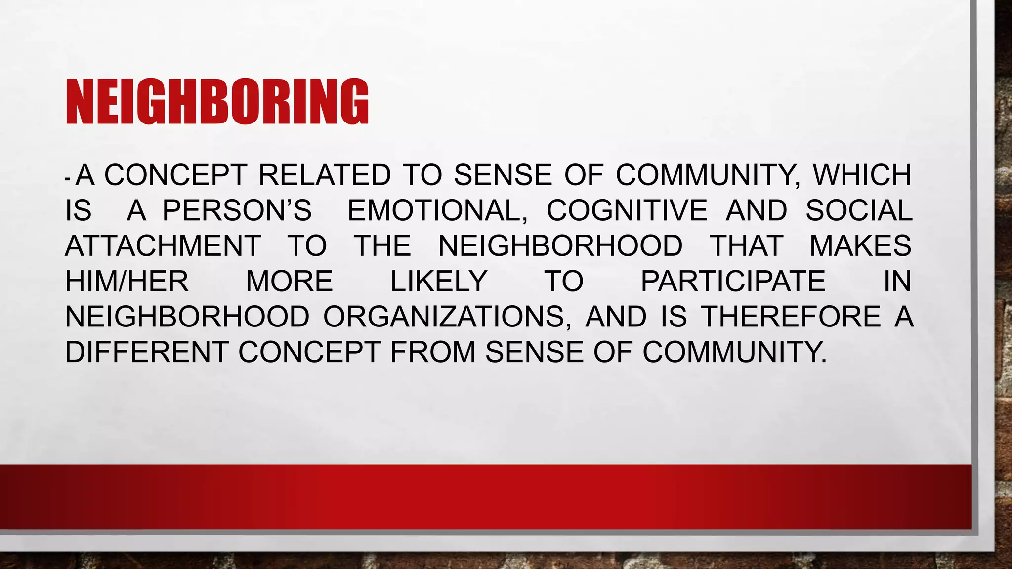 NEIGHBORING
- A CONCEPT RELATED TO SENSE OF COMMUNITY, WHICH
IS A PERSON’S EMOTIONAL, COGNITIVE AND SOCIAL
ATTACHMENT TO THE NEIGHBORHOOD THAT MAKES
HIM/HER MORE LIKELY TO PARTICIPATE IN
NEIGHBORHOOD ORGANIZATIONS, AND IS THEREFORE A
DIFFERENT CONCEPT FROM SENSE OF COMMUNITY.
 