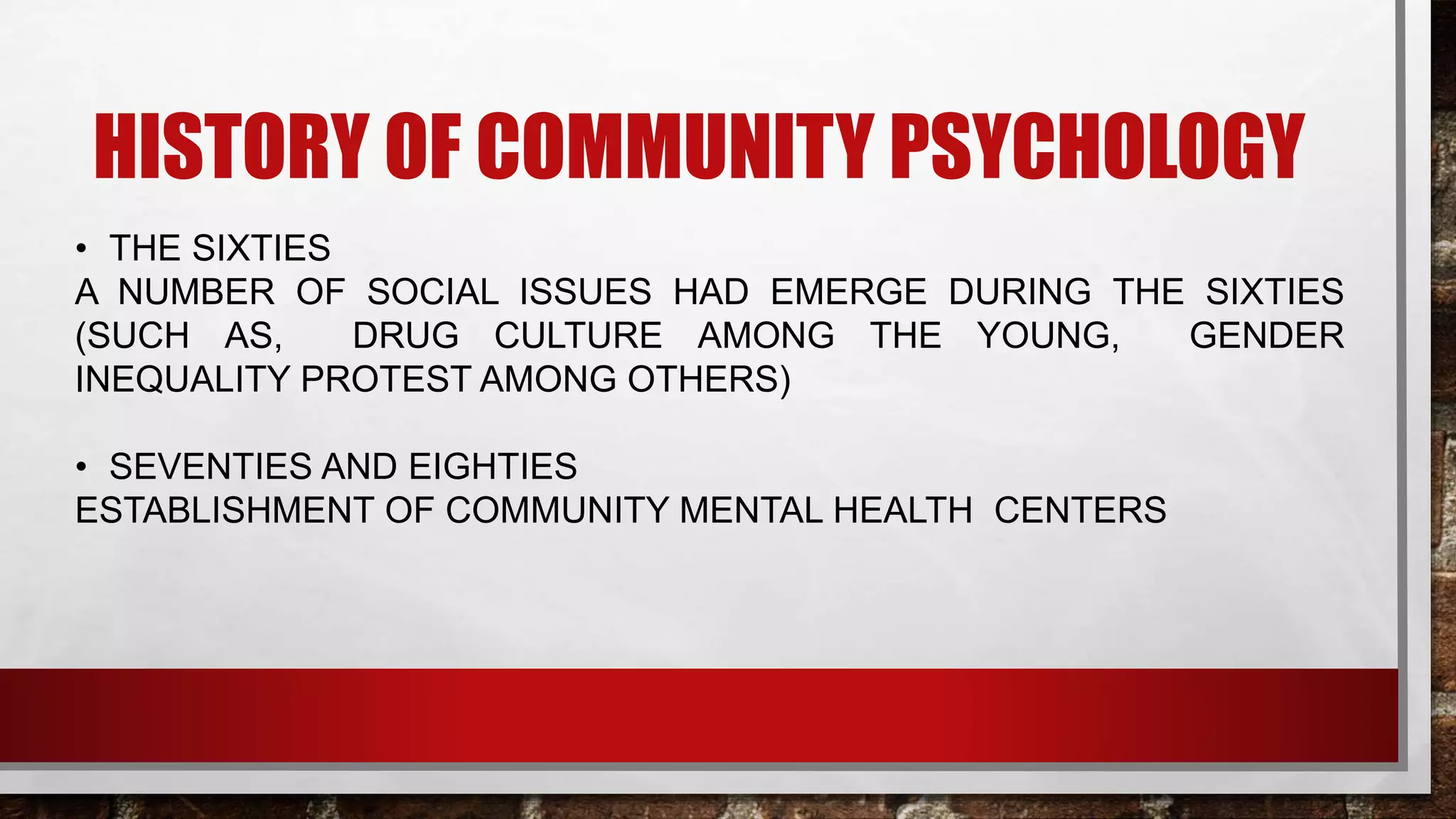 HISTORY OF COMMUNITY PSYCHOLOGY
• THE SIXTIES
A NUMBER OF SOCIAL ISSUES HAD EMERGE DURING THE SIXTIES
(SUCH AS, DRUG CULTURE AMONG THE YOUNG, GENDER
INEQUALITY PROTEST AMONG OTHERS)
• SEVENTIES AND EIGHTIES
ESTABLISHMENT OF COMMUNITY MENTAL HEALTH CENTERS
 