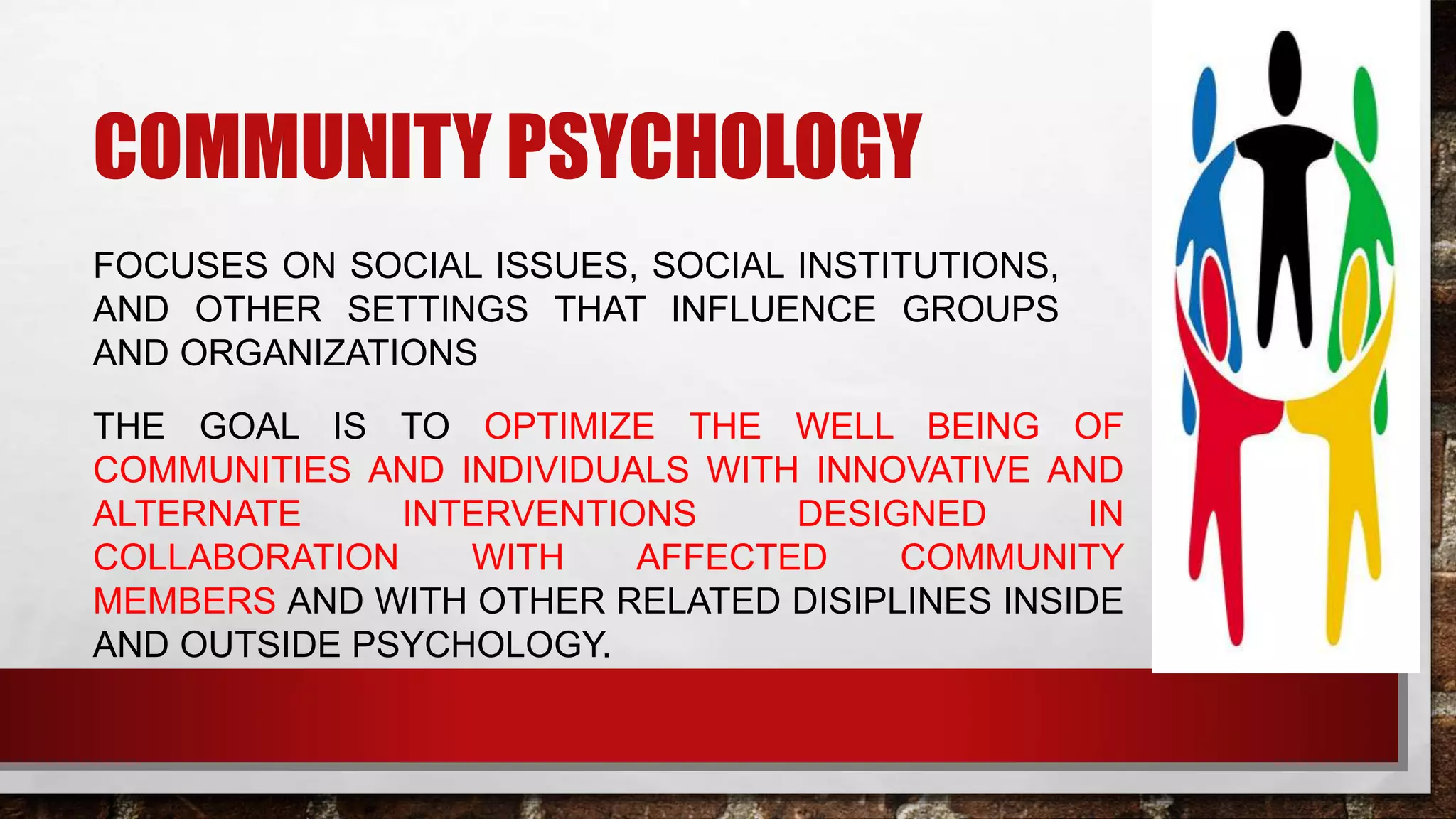COMMUNITY PSYCHOLOGY
FOCUSES ON SOCIAL ISSUES, SOCIAL INSTITUTIONS,
AND OTHER SETTINGS THAT INFLUENCE GROUPS
AND ORGANIZATIONS
THE GOAL IS TO OPTIMIZE THE WELL BEING OF
COMMUNITIES AND INDIVIDUALS WITH INNOVATIVE AND
ALTERNATE INTERVENTIONS DESIGNED IN
COLLABORATION WITH AFFECTED COMMUNITY
MEMBERS AND WITH OTHER RELATED DISIPLINES INSIDE
AND OUTSIDE PSYCHOLOGY.
 