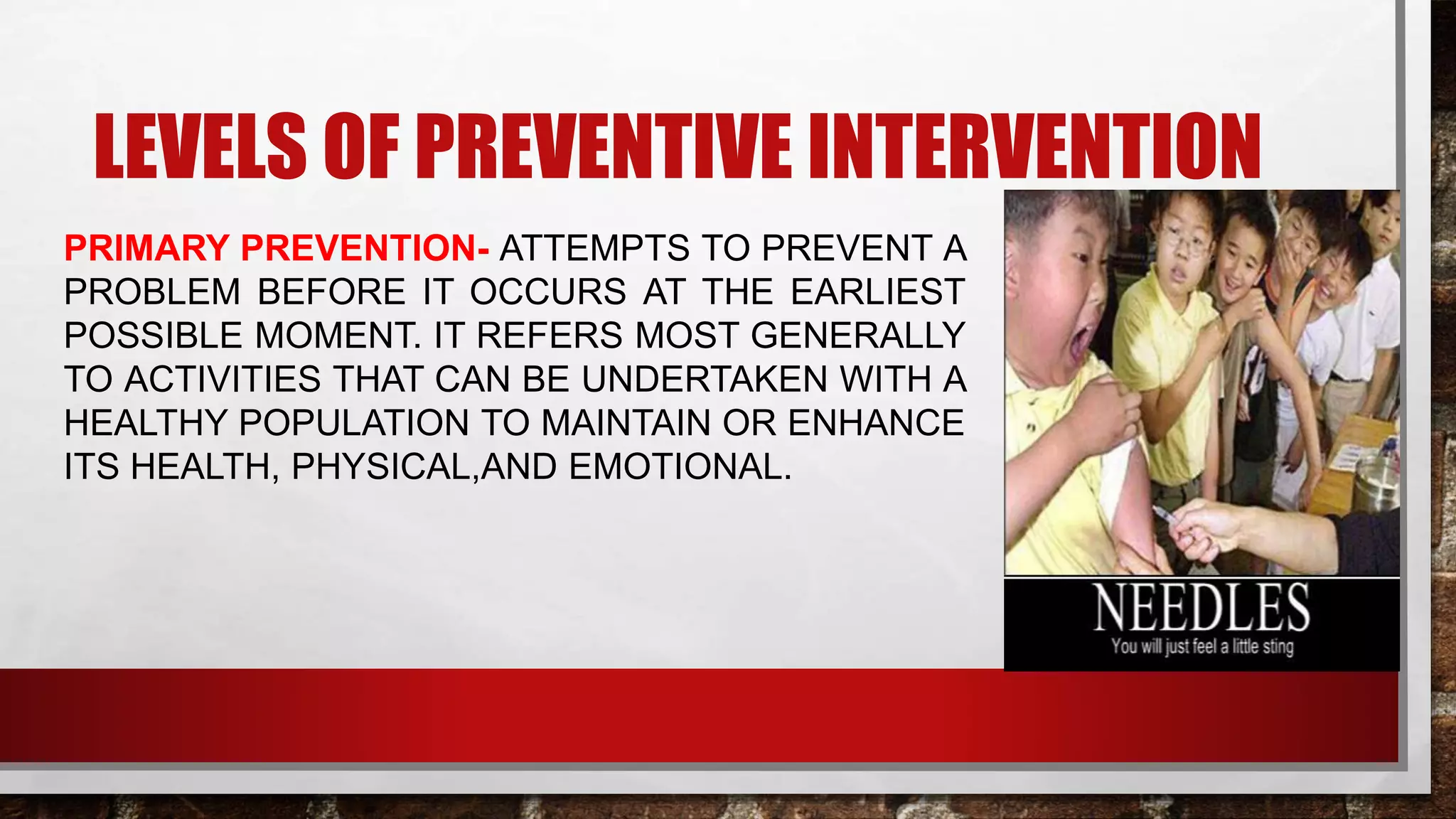 LEVELS OF PREVENTIVE INTERVENTION
PRIMARY PREVENTION- ATTEMPTS TO PREVENT A
PROBLEM BEFORE IT OCCURS AT THE EARLIEST
POSSIBLE MOMENT. IT REFERS MOST GENERALLY
TO ACTIVITIES THAT CAN BE UNDERTAKEN WITH A
HEALTHY POPULATION TO MAINTAIN OR ENHANCE
ITS HEALTH, PHYSICAL,AND EMOTIONAL.
 