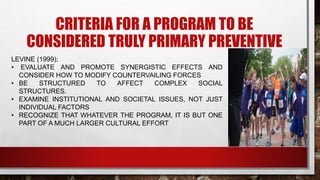 CRITERIA FOR A PROGRAM TO BE
CONSIDERED TRULY PRIMARY PREVENTIVE
LEVINE (1999);
• EVALUATE AND PROMOTE SYNERGISTIC EFFECTS AND
CONSIDER HOW TO MODIFY COUNTERVAILING FORCES
• BE STRUCTURED TO AFFECT COMPLEX SOCIAL
STRUCTURES.
• EXAMINE INSTITUTIONAL AND SOCIETAL ISSUES, NOT JUST
INDIVIDUAL FACTORS
• RECOGNIZE THAT WHATEVER THE PROGRAM, IT IS BUT ONE
PART OF A MUCH LARGER CULTURAL EFFORT
 