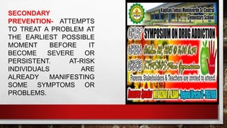 SECONDARY
PREVENTION- ATTEMPTS
TO TREAT A PROBLEM AT
THE EARLIEST POSSIBLE
MOMENT BEFORE IT
BECOME SEVERE OR
PERSISTENT. AT-RISK
INDIVIDUALS ARE
ALREADY MANIFESTING
SOME SYMPTOMS OR
PROBLEMS.
 