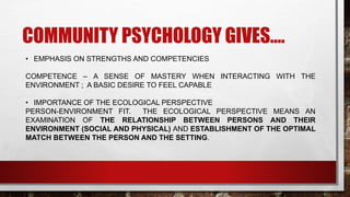 COMMUNITY PSYCHOLOGY GIVES….
• EMPHASIS ON STRENGTHS AND COMPETENCIES
COMPETENCE – A SENSE OF MASTERY WHEN INTERACTING WITH THE
ENVIRONMENT ; A BASIC DESIRE TO FEEL CAPABLE
• IMPORTANCE OF THE ECOLOGICAL PERSPECTIVE
PERSON-ENVIRONMENT FIT. THE ECOLOGICAL PERSPECTIVE MEANS AN
EXAMINATION OF THE RELATIONSHIP BETWEEN PERSONS AND THEIR
ENVIRONMENT (SOCIAL AND PHYSICAL) AND ESTABLISHMENT OF THE OPTIMAL
MATCH BETWEEN THE PERSON AND THE SETTING.
 