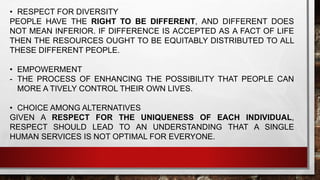 • RESPECT FOR DIVERSITY
PEOPLE HAVE THE RIGHT TO BE DIFFERENT, AND DIFFERENT DOES
NOT MEAN INFERIOR. IF DIFFERENCE IS ACCEPTED AS A FACT OF LIFE
THEN THE RESOURCES OUGHT TO BE EQUITABLY DISTRIBUTED TO ALL
THESE DIFFERENT PEOPLE.
• EMPOWERMENT
- THE PROCESS OF ENHANCING THE POSSIBILITY THAT PEOPLE CAN
MORE A TIVELY CONTROL THEIR OWN LIVES.
• CHOICE AMONG ALTERNATIVES
GIVEN A RESPECT FOR THE UNIQUENESS OF EACH INDIVIDUAL,
RESPECT SHOULD LEAD TO AN UNDERSTANDING THAT A SINGLE
HUMAN SERVICES IS NOT OPTIMAL FOR EVERYONE.
 