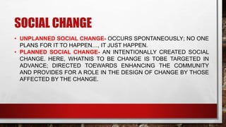 SOCIAL CHANGE
• UNPLANNED SOCIAL CHANGE- OCCURS SPONTANEOUSLY; NO ONE
PLANS FOR IT TO HAPPEN…, IT JUST HAPPEN.
• PLANNED SOCIAL CHANGE- AN INTENTIONALLY CREATED SOCIAL
CHANGE. HERE, WHATNIS TO BE CHANGE IS TOBE TARGETED IN
ADVANCE; DIRECTED TOEWARDS ENHANCING THE COMMUNITY
AND PROVIDES FOR A ROLE IN THE DESIGN OF CHANGE BY THOSE
AFFECTED BY THE CHANGE.
 