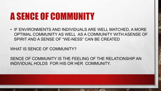 A SENCE OF COMMUNITY
• IF ENVIRONMENTS AND INDIVIDUALS ARE WELL MATCHED, A MORE
OPTIMAL COMMUNITY AS WELL AS A COMMUNITY WITH ASENSE OF
SPIRIT AND A SENSE OF “WE-NESS” CAN BE CREATED
WHAT IS SENCE OF COMMUNITY?
SENCE OF COMMUNITY IS THE FEELING OF THE RELATIONSHIP AN
INDIVIDUAL HOLDS FOR HIS OR HER COMMUNITY.
 