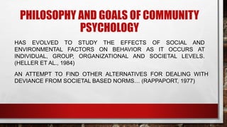 PHILOSOPHY AND GOALS OF COMMUNITY
PSYCHOLOGY
HAS EVOLVED TO STUDY THE EFFECTS OF SOCIAL AND
ENVIRONMENTAL FACTORS ON BEHAVIOR AS IT OCCURS AT
INDIVIDUAL, GROUP, ORGANIZATIONAL AND SOCIETAL LEVELS.
(HELLER ET AL., 1984)
AN ATTEMPT TO FIND OTHER ALTERNATIVES FOR DEALING WITH
DEVIANCE FROM SOCIETAL BASED NORMS… (RAPPAPORT, 1977)
 