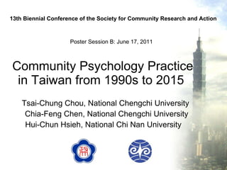 Community Psychology Practice in Taiwan from 1990s to 2015  Tsai-Chung Chou,  National Chengchi University  Chia-Feng Chen, National Chengchi University Hui-Chun Hsieh, National Chi Nan University  13th Biennial Conference of the Society for Community Research and Action Poster Session B: June 17, 2011  