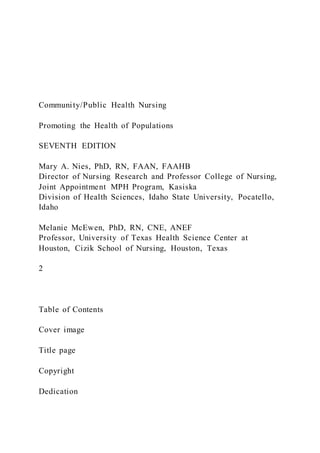Community/Public Health Nursing
Promoting the Health of Populations
SEVENTH EDITION
Mary A. Nies, PhD, RN, FAAN, FAAHB
Director of Nursing Research and Professor College of Nursing,
Joint Appointment MPH Program, Kasiska
Division of Health Sciences, Idaho State University, Pocatello,
Idaho
Melanie McEwen, PhD, RN, CNE, ANEF
Professor, University of Texas Health Science Center at
Houston, Cizik School of Nursing, Houston, Texas
2
Table of Contents
Cover image
Title page
Copyright
Dedication
 