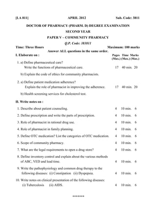 [LA 811] APRIL 2012 Sub. Code: 3811
DOCTOR OF PHARMACY (PHARM. D) DEGREE EXAMINATION
SECOND YEAR
PAPER V – COMMUNITY PHARMACY
Q.P. Code: 383811
Time: Three Hours Maximum: 100 marks
Answer ALL questions in the same order.
I. Elaborate on : Pages Time Marks
(Max.) (Max.) (Max.)
1. a) Define pharmaceutical care?
Write the functions of pharmaceutical care. 17 40 min. 20
b) Explain the code of ethics for community pharmacists.
2. a) Define patient medication adherence?
Explain the role of pharmacist in improving the adherence. 17 40 min. 20
b) Health screening services for cholesterol test.
II. Write notes on :
1. Describe about patient counseling. 4 10 min. 6
2. Define prescription and write the parts of prescription. 4 10 min. 6
3. Role of pharmacist in rational drug use. 4 10 min. 6
4. Role of pharmacist in family planning. 4 10 min. 6
5. Define OTC medication? List the categories of OTC medication. 4 10 min. 6
6. Scope of community pharmacy. 4 10 min. 6
7. What are the legal requirements to open a drug store? 4 10 min. 6
8. Define inventory control and explain about the various methods
of ABC, VED and lead time. 4 10 min. 6
9. Write the pathophysiology and common drug therapy to the
following diseases: (i) Constipation (ii) Dyspepsia. 4 10 min. 6
10. Write notes on clinical presentation of the following diseases:
(i) Tuberculosis (ii) AIDS. 4 10 min. 6
*******
 