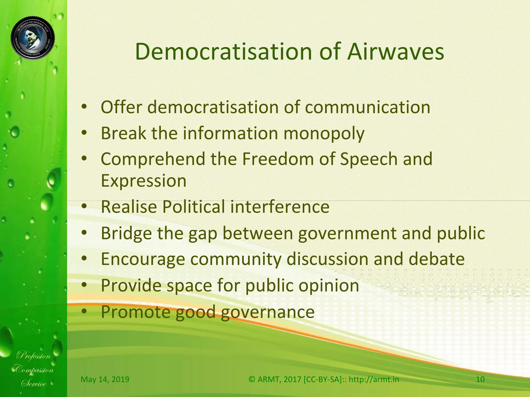 Profession
Compassion
Service
Democratisation	of	Airwaves	
•  Offer	democratisation	of	communication	
•  Break	the	information	monopoly		
•  Comprehend	the	Freedom	of	Speech	and	
Expression		
•  Realise	Political	interference		
•  Bridge	the	gap	between	government	and	public		
•  Encourage	community	discussion	and	debate		
•  Provide	space	for	public	opinion		
•  Promote	good	governance	
May	14,	2019	 ©	ARMT,	2017	[CC-BY-SA]::	http://armt.in	 10	
 