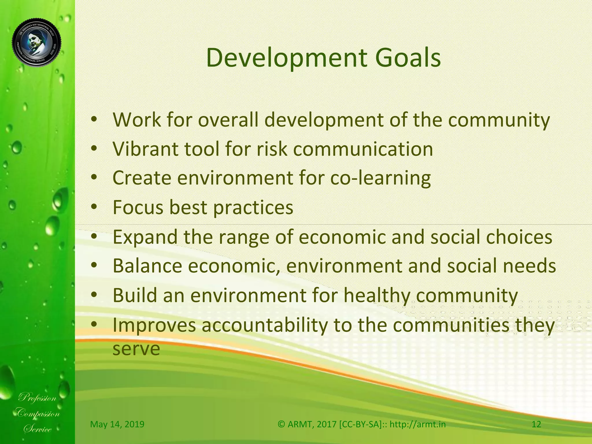 Profession
Compassion
Service
Development	Goals	
•  Work	for	overall	development	of	the	community		
•  Vibrant	tool	for	risk	communication		
•  Create	environment	for	co-learning		
•  Focus	best	practices		
•  Expand	the	range	of	economic	and	social	choices	
•  Balance	economic,	environment	and	social	needs		
•  Build	an	environment	for	healthy	community	
•  Improves	accountability	to	the	communities	they	
serve	
May	14,	2019	 ©	ARMT,	2017	[CC-BY-SA]::	http://armt.in	 12	
 
