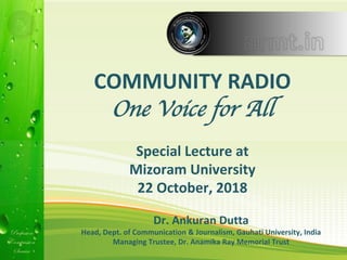 Profession
Compassion
Service
Profession
Compassion
Service
Dr.	Ankuran	Dutta	
Head,	Dept.	of	Communication	&	Journalism,	Gauhati	University,	India	
Managing	Trustee,	Dr.	Anamika	Ray	Memorial	Trust	
COMMUNITY	RADIO	
One Voice for All
	
Special	Lecture	at	
Mizoram	University	
22	October,	2018	
 