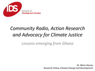 Community Radio, Action Research and Advocacy for Climate Justice Lessons emerging from Ghana Dr. Blane Harvey Research Fellow, Climate Change and Development 