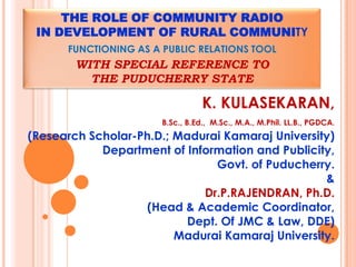 THE ROLE OF COMMUNITY RADIO
 IN DEVELOPMENT OF RURAL COMMUNITY
      FUNCTIONING AS A PUBLIC RELATIONS TOOL
        WITH SPECIAL REFERENCE TO
          THE PUDUCHERRY STATE

                                  K. KULASEKARAN,
                       B.Sc., B.Ed., M.Sc., M.A., M.Phil. LL.B., PGDCA.
(Research Scholar-Ph.D.; Madurai Kamaraj University)
            Department of Information and Publicity,
                                Govt. of Puducherry.
                                                  &
                             Dr.P.RAJENDRAN, Ph.D.
                    (Head & Academic Coordinator,
                           Dept. Of JMC & Law, DDE)
                         Madurai Kamaraj University.
 