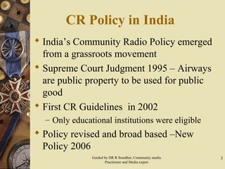 CR Policy in India
 India’s Community Radio Policy emerged
from a grassroots movement
 Supreme Court Judgment 1995 – Airways
are public property to be used for public
good
 First CR Guidelines in 2002
– Only educational institutions were eligible
 Policy revised and broad based –New
Policy 2006
3Guided by DR R Sreedher, Community media
Pracitioner and Media expert
 
