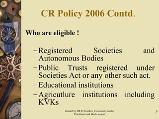 5
CR Policy 2006 Contd.
Who are eligible !
– Registered Societies and
Autonomous Bodies
– Public Trusts registered under
Societies Act or any other such act.
– Educational institutions
– Agricutlure institutions including
KVKs
Guided by DR R Sreedher, Community media
Pracitioner and Media expert
 