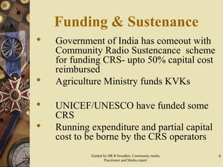 9
Funding & Sustenance
 Government of India has comeout with
Community Radio Sustencance scheme
for funding CRS- upto 50% capital cost
reimbursed
 Agriculture Ministry funds KVKs
 UNICEF/UNESCO have funded some
CRS
 Running expenditure and partial capital
cost to be borne by the CRS operators
Guided by DR R Sreedher, Community media
Pracitioner and Media expert
 