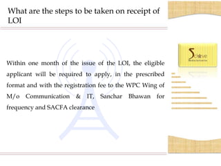 What are the steps to be taken on receipt of
LOI




Within one month of the issue of the LOI, the eligible
applicant will be required to apply, in the prescribed
format and with the registration fee to the WPC Wing of
M/o   Communication     &   IT,   Sanchar   Bhawan   for
frequency and SACFA clearance
 