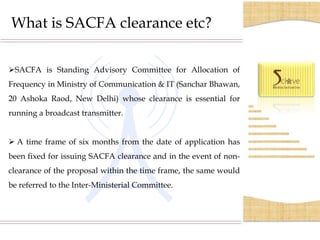 What is SACFA clearance etc?

SACFA is Standing Advisory Committee for Allocation of
Frequency in Ministry of Communication & IT (Sanchar Bhawan,
20 Ashoka Raod, New Delhi) whose clearance is essential for
running a broadcast transmitter.


 A time frame of six months from the date of application has
been fixed for issuing SACFA clearance and in the event of non-
clearance of the proposal within the time frame, the same would
be referred to the Inter-Ministerial Committee.
 