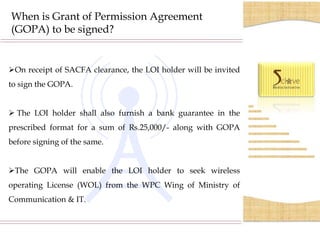When is Grant of Permission Agreement
(GOPA) to be signed?


On receipt of SACFA clearance, the LOI holder will be invited
to sign the GOPA.


 The LOI holder shall also furnish a bank guarantee in the
prescribed format for a sum of Rs.25,000/- along with GOPA
before signing of the same.


The GOPA will enable the LOI holder to seek wireless
operating License (WOL) from the WPC Wing of Ministry of
Communication & IT.
 