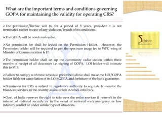 What are the important terms and conditions governing
 GOPA for maintaining the validity for operating CRS?

The permission/license will be for a period of 5 years, provided it is not
terminated earlier in case of any violation/breach of its conditions.

The GOPA will be non-transferable.

No permission fee shall be levied on the Permission Holder. However, the
Permission holder will be required to pay the spectrum usage fee to WPC wing of
Ministry of Communication & IT.

The permission holder shall set up the community radio station within three
months of receipt of all clearances i.e. signing of GOPA. LOI holder will intimate
this to MIB.

Failure to comply with time schedule prescribed above shall make the LOI/GOPA
holder liable for cancellation of its LOI/GOPA and forfeiture of the bank guarantee.

Permission for CRS is subject to regulatory authority to regulate & monitor the
broadcast services in the country as and when it comes into force.

Govt. of India reserves the right to take over the entire services & network in the
interest of national security or in the event of national war/emergency or low
intensity conflict or under similar type of situations.
 