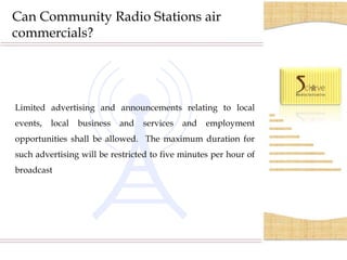 Can Community Radio Stations air
commercials?




Limited advertising and announcements relating to local
events,   local   business   and   services   and   employment
opportunities shall be allowed. The maximum duration for
such advertising will be restricted to five minutes per hour of
broadcast
 