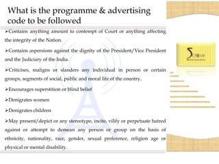 What is the programme & advertising
 code to be followed
Contains anything amount to contempt of Court or anything affecting
the integrity of the Nation.

Contains aspersions against the dignity of the President/Vice President
and the Judiciary of the India.

Criticises, maligns or slanders any individual in person or certain
groups, segments of social, public and moral life of the country.

Encourages superstition or blind belief

Denigrates women

Denigrates children

May present/depict or any stereotype, incite, vilify or perpetuate hatred
against or attempt to demean any person or group on the basis of
ethnicity, nationality, race, gender, sexual preference, religion age or
physical or mental disability.
 