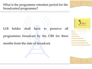 What is the programme retention period for the
broadcasted programme?




LOI     holder         shall      have       to      preserve         all

programmes broadcast by the CRS for three

months from the date of broadcast.




      S.C.O.- 35-36, 2nd Floor, Sector 17/C, Chandigarh, India-160017. Phone- 0172-400 5082
 
