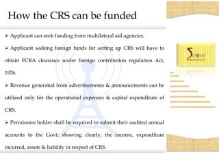 How the CRS can be funded
 Applicant can seek funding from multilateral aid agencies.

 Applicant seeking foreign funds for setting up CRS will have to

obtain FCRA clearance under foreign contribution regulation Act,

1976.

 Revenue generated from advertisements & announcements can be

utilized only for the operational expenses & capital expenditure of

CRS.

 Permission holder shall be required to submit their audited annual

accounts to the Govt. showing clearly, the income, expenditure

incurred, assets & liability in respect of CRS.

        S.C.O.- 35-36, 2nd Floor, Sector 17/C, Chandigarh, India-160017. Phone- 0172-400 5082
 