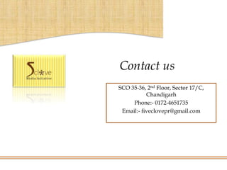 Contact us
SCO 35-36, 2nd Floor, Sector 17/C,
           Chandigarh
     Phone:- 0172-4651735
 Email:- fiveclovepr@gmail.com
 