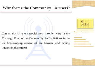 Who forms the Community Listeners?




Community Listeners would mean people living in the
Coverage Zone of the Community Radio Stations i.e. in
the broadcasting service of the licensee and having
interest in the content
 