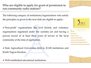 Who are eligible to apply for grant of permission to
run community radio stations?

The following category of institutions/organizations who satisfy
the principles as given in the next slide are eligible to apply:-


‘Non-profit’ organizations like civil Society and voluntary
organizations registered under the societies act and having a
proven record of at least three years of service to the local
community at the time of application.


 State Agricultural Universities (SAUs), ICAR institutions and
Krishi Vigyan Kendras.


 Well established educational institutions
 