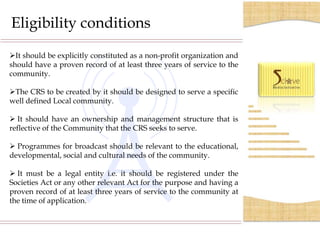 Eligibility conditions

It should be explicitly constituted as a non-profit organization and
should have a proven record of at least three years of service to the
community.

The CRS to be created by it should be designed to serve a specific
well defined Local community.

 It should have an ownership and management structure that is
reflective of the Community that the CRS seeks to serve.

 Programmes for broadcast should be relevant to the educational,
developmental, social and cultural needs of the community.

 It must be a legal entity i.e. it should be registered under the
Societies Act or any other relevant Act for the purpose and having a
proven record of at least three years of service to the community at
the time of application.
 