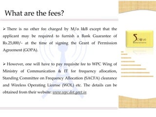 What are the fees?
 There is no other fee charged by M/o I&B except that the
applicant may be required to furnish a Bank Guarantee of
Rs.25,000/- at the time of signing the Grant of Permission
Agreement (GOPA).


 However, one will have to pay requisite fee to WPC Wing of
Ministry of Communication & IT for frequency allocation,
Standing Committee on Frequency Allocation (SACFA) clearance
and Wireless Operating License (WOL) etc. The details can be
obtained from their website: www.wpc.dot.govt.in
 