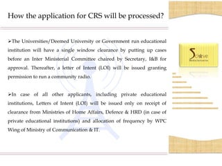 How the application for CRS will be processed?


The Universities/Deemed University or Government run educational
institution will have a single window clearance by putting up cases
before an Inter Ministerial Committee chaired by Secretary, I&B for
approval. Thereafter, a letter of Intent (LOI) will be issued granting
permission to run a community radio.


In case of all other applicants, including private educational
institutions, Letters of Intent (LOI) will be issued only on receipt of
clearance from Ministries of Home Affairs, Defence & HRD (in case of
private educational institutions) and allocation of frequency by WPC
Wing of Ministry of Communication & IT.
 