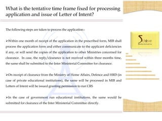 What is the tentative time frame fixed for processing
application and issue of Letter of Intent?

The following steps are taken to process the application:-


Within one month of receipt of the application in the prescribed form, MIB shall
process the application form and either communicate to the applicant deficiencies
if any, or will send the copies of the application to other Ministries concerned for
clearance. In case, the reply/clearance is not received within three months time,
the same shall be submitted to the Inter Ministerial Committee for clearance.


On receipt of clearance from the Ministry of Home Affairs, Defence and HRD (in
case of private educational institutions), the same will be processed in MIB and
Letters of Intent will be issued granting permission to run CRS


In the case of government run educational institutions, the same would be
submitted for clearance of the Inter Ministerial Committee directly.
 