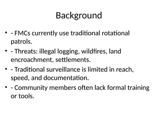 Background
• - FMCs currently use traditional rotational
patrols.
• - Threats: illegal logging, wildfires, land
encroachment, settlements.
• - Traditional surveillance is limited in reach,
speed, and documentation.
• - Community members often lack formal training
or tools.
 