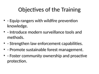 Objectives of the Training
• - Equip rangers with wildfire prevention
knowledge.
• - Introduce modern surveillance tools and
methods.
• - Strengthen law enforcement capabilities.
• - Promote sustainable forest management.
• - Foster community ownership and proactive
protection.
 