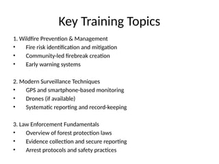 Key Training Topics
1. Wildfire Prevention & Management
• Fire risk identification and mitigation
• Community-led firebreak creation
• Early warning systems
2. Modern Surveillance Techniques
• GPS and smartphone-based monitoring
• Drones (if available)
• Systematic reporting and record-keeping
3. Law Enforcement Fundamentals
• Overview of forest protection laws
• Evidence collection and secure reporting
• Arrest protocols and safety practices
 