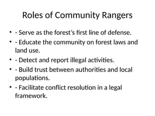 Roles of Community Rangers
• - Serve as the forest’s first line of defense.
• - Educate the community on forest laws and
land use.
• - Detect and report illegal activities.
• - Build trust between authorities and local
populations.
• - Facilitate conflict resolution in a legal
framework.
 