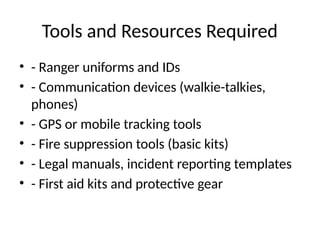Tools and Resources Required
• - Ranger uniforms and IDs
• - Communication devices (walkie-talkies,
phones)
• - GPS or mobile tracking tools
• - Fire suppression tools (basic kits)
• - Legal manuals, incident reporting templates
• - First aid kits and protective gear
 