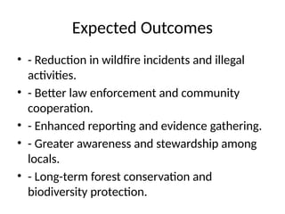Expected Outcomes
• - Reduction in wildfire incidents and illegal
activities.
• - Better law enforcement and community
cooperation.
• - Enhanced reporting and evidence gathering.
• - Greater awareness and stewardship among
locals.
• - Long-term forest conservation and
biodiversity protection.
 