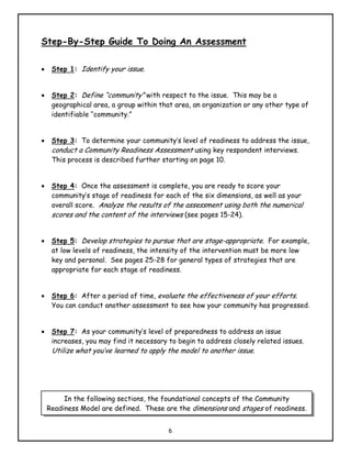 Step-By-Step Guide To Doing An Assessment

•    Step 1: Identify your issue.


•    Step 2: Define “community” with respect to the issue. This may be a
     geographical area, a group within that area, an organization or any other type of
     identifiable “community.”


•    Step 3: To determine your community’s level of readiness to address the issue,
     conduct a Community Readiness Assessment using key respondent interviews.
     This process is described further starting on page 10.


•    Step 4: Once the assessment is complete, you are ready to score your
     community’s stage of readiness for each of the six dimensions, as well as your
     overall score. Analyze the results of the assessment using both the numerical
     scores and the content of the interviews (see pages 15-24).


•    Step 5: Develop strategies to pursue that are stage-appropriate. For example,
     at low levels of readiness, the intensity of the intervention must be more low
     key and personal. See pages 25-28 for general types of strategies that are
     appropriate for each stage of readiness.


•    Step 6: After a period of time, evaluate the effectiveness of your efforts.
     You can conduct another assessment to see how your community has progressed.


•    Step 7: As your community’s level of preparedness to address an issue
     increases, you may find it necessary to begin to address closely related issues.
     Utilize what you’ve learned to apply the model to another issue.




         In the following sections, the foundational concepts of the Community
    Readiness Model are defined. These are the dimensions and stages of readiness.


                                          6
 