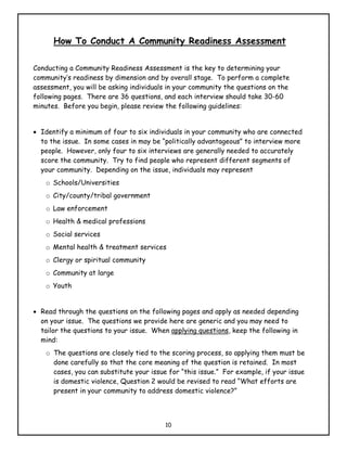 How To Conduct A Community Readiness Assessment

Conducting a Community Readiness Assessment is the key to determining your
community’s readiness by dimension and by overall stage. To perform a complete
assessment, you will be asking individuals in your community the questions on the
following pages. There are 36 questions, and each interview should take 30-60
minutes. Before you begin, please review the following guidelines:


• Identify a minimum of four to six individuals in your community who are connected
  to the issue. In some cases in may be “politically advantageous” to interview more
  people. However, only four to six interviews are generally needed to accurately
  score the community. Try to find people who represent different segments of
  your community. Depending on the issue, individuals may represent
    o Schools/Universities
    o City/county/tribal government
    o Law enforcement
    o Health & medical professions
    o Social services
    o Mental health & treatment services
    o Clergy or spiritual community
    o Community at large
    o Youth


• Read through the questions on the following pages and apply as needed depending
  on your issue. The questions we provide here are generic and you may need to
  tailor the questions to your issue. When applying questions, keep the following in
  mind:
    o The questions are closely tied to the scoring process, so applying them must be
      done carefully so that the core meaning of the question is retained. In most
      cases, you can substitute your issue for “this issue.” For example, if your issue
      is domestic violence, Question 2 would be revised to read “What efforts are
      present in your community to address domestic violence?”



                                          10
 