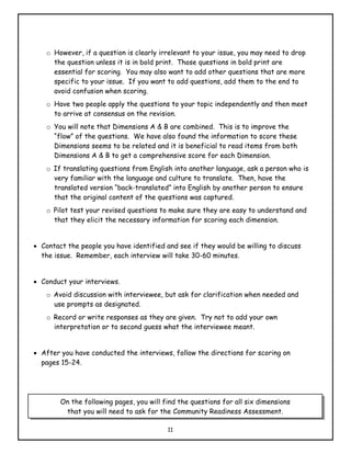 o However, if a question is clearly irrelevant to your issue, you may need to drop
      the question unless it is in bold print. Those questions in bold print are
      essential for scoring. You may also want to add other questions that are more
      specific to your issue. If you want to add questions, add them to the end to
      avoid confusion when scoring.
    o Have two people apply the questions to your topic independently and then meet
      to arrive at consensus on the revision.
    o You will note that Dimensions A & B are combined. This is to improve the
      “flow” of the questions. We have also found the information to score these
      Dimensions seems to be related and it is beneficial to read items from both
      Dimensions A & B to get a comprehensive score for each Dimension.
    o If translating questions from English into another language, ask a person who is
      very familiar with the language and culture to translate. Then, have the
      translated version “back-translated” into English by another person to ensure
      that the original content of the questions was captured.
    o Pilot test your revised questions to make sure they are easy to understand and
      that they elicit the necessary information for scoring each dimension.


• Contact the people you have identified and see if they would be willing to discuss
  the issue. Remember, each interview will take 30-60 minutes.


• Conduct your interviews.
    o Avoid discussion with interviewee, but ask for clarification when needed and
      use prompts as designated.
    o Record or write responses as they are given. Try not to add your own
      interpretation or to second guess what the interviewee meant.


• After you have conducted the interviews, follow the directions for scoring on
  pages 15-24.




        On the following pages, you will find the questions for all six dimensions
         that you will need to ask for the Community Readiness Assessment.

                                          11
 