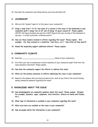 15. How does the community view these policies, practices and laws? (A)



C. LEADERSHIP

16. Who are the "leaders" specific to this issue in your community?

17. Using a scale from 1 to 10, how much of a concern is this issue to the leadership in your
    community (with 1 being “not at all” and 10 being “of great concern”)? Please explain.
    (NOTE: this figure between one and ten is NOT figured into your scoring of this dimension in
    any way – it is only to provide a reference point.)

18. How are these leaders involved in efforts regarding this issue? Please explain. (For
    example: Are they involved in a committee, task force, etc.? How often do they meet?)

19. Would the leadership support additional efforts? Please explain.



D. COMMUNITY CLIMATE

20. Describe ________________________________ (name of your community).

21. Are there ever any circumstances in which members of your community might think that this
    issue should be tolerated? Please explain.

22. How does the community support the efforts to address this issue?

23. What are the primary obstacles to efforts addressing this issue in your community?

24. Based on the answers that you have provided so far, what do you think is the overall feeling
    among community members regarding this issue?



E. KNOWLEDGE ABOUT THE ISSUE

25. How knowledgeable are community members about this issue? Please explain. (Prompt:
    For example, dynamics, signs, symptoms, local statistics, effects on family and friends,
    etc.)

26. What type of information is available in your community regarding this issue?

27. What local data are available on this issue in your community?

28. How do people obtain this information in your community?




                                              13
 