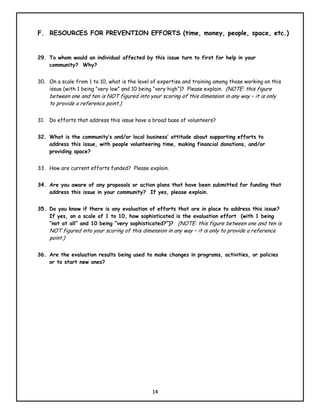 F. RESOURCES FOR PREVENTION EFFORTS (time, money, people, space, etc.)


29. To whom would an individual affected by this issue turn to first for help in your
    community? Why?


30. On a scale from 1 to 10, what is the level of expertise and training among those working on this
    issue (with 1 being “very low” and 10 being “very high”)? Please explain. (NOTE: this figure
    between one and ten is NOT figured into your scoring of this dimension in any way – it is only
    to provide a reference point.)


31. Do efforts that address this issue have a broad base of volunteers?


32. What is the community’s and/or local business’ attitude about supporting efforts to
    address this issue, with people volunteering time, making financial donations, and/or
    providing space?


33. How are current efforts funded? Please explain.


34. Are you aware of any proposals or action plans that have been submitted for funding that
    address this issue in your community? If yes, please explain.


35. Do you know if there is any evaluation of efforts that are in place to address this issue?
    If yes, on a scale of 1 to 10, how sophisticated is the evaluation effort (with 1 being
    “not at all” and 10 being “very sophisticated?”)? (NOTE: this figure between one and ten is
    NOT figured into your scoring of this dimension in any way – it is only to provide a reference
    point.)


36. Are the evaluation results being used to make changes in programs, activities, or policies
    or to start new ones?




                                               14
 